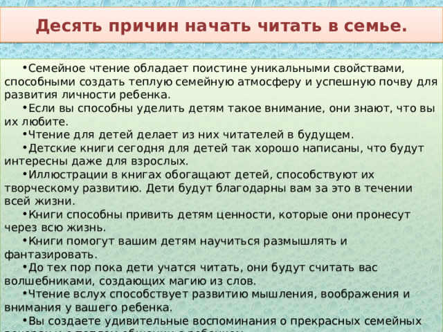 Десять причин начать читать в семье. Семейное чтение обладает поистине уникальными свойствами, способными создать теплую семейную атмосферу и успешную почву для развития личности ребенка. Если вы способны уделить детям такое внимание, они знают, что вы их любите. Чтение для детей делает из них читателей в будущем. Детские книги сегодня для детей так хорошо написаны, что будут интересны даже для взрослых. Иллюстрации в книгах обогащают детей, способствуют их творческому развитию. Дети будут благодарны вам за это в течении всей жизни. Книги способны привить детям ценности, которые они пронесут через всю жизнь. Книги помогут вашим детям научиться размышлять и фантазировать. До тех пор пока дети учатся читать, они будут считать вас волшебниками, создающих магию из слов. Чтение вслух способствует развитию мышления, воображения и внимания у вашего ребенка. Вы создаете удивительные воспоминания о прекрасных семейных вечерах и о теплом общении с ребенком. Рано или поздно вам обязательно скажут спасибо за умного и воспитанного ребенка. 