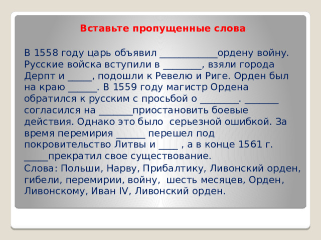 Вставьте пропущенные слова В 1558 году царь объявил ____________ордену войну. Русские войска вступили в ­­________, взяли города Дерпт и _____, подошли к Ревелю и Риге. Орден был на краю ______. В 1559 году магистр Ордена обратился к русским с просьбой о ________. _______ согласился на _______приостановить боевые действия. Однако это было серьезной ошибкой. За время перемирия ______ перешел под покровительство Литвы и ____ , а в конце 1561 г. _____прекратил свое существование. Слова: Польши, Нарву, Прибалтику, Ливонский орден, гибели, перемирии, войну, шесть месяцев, Орден, Ливонскому, Иван IV, Ливонский орден. 