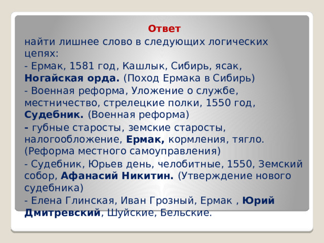 Ответ найти лишнее слово в следующих логических цепях: - Ермак, 1581 год, Кашлык, Сибирь, ясак, Ногайская орда. (Поход Ермака в Сибирь) - Военная реформа, Уложение о службе, местничество, стрелецкие полки, 1550 год, Судебник. (Военная реформа) - губные старосты,  земские старосты, налогообложение, Ермак, кормления, тягло. (Реформа местного самоуправления) - Судебник, Юрьев день, челобитные, 1550, Земский собор, Афанасий Никитин. (Утверждение нового судебника) - Елена Глинская, Иван Грозный, Ермак , Юрий Дмитревский , Шуйские, Бельские. 