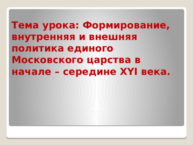 Тема урока: Формирование, внутренняя и внешняя политика единого Московского царства в начале – середине XYI века.   