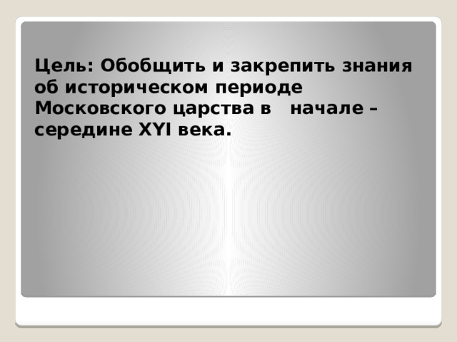  Цель: Обобщить и закрепить знания об историческом периоде Московского царства в начале – середине XYI века. 