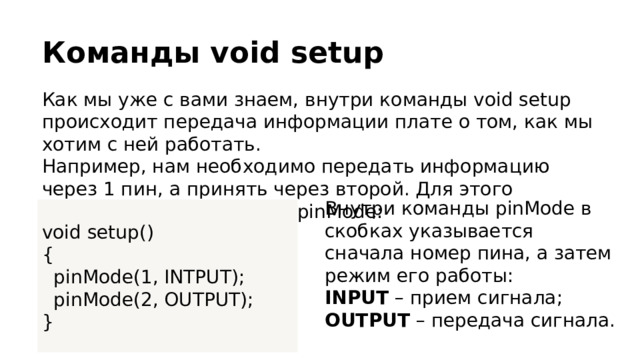 Команды void setup Как мы уже с вами знаем, внутри команды void setup происходит передача информации плате о том, как мы хотим с ней работать. Например, нам необходимо передать информацию через 1 пин, а принять через второй. Для этого воспользуемся командой pinMode: Внутри команды pinMode в скобках указывается сначала номер пина, а затем режим его работы: INPUT – прием сигнала; OUTPUT – передача сигнала. void setup() {  pinMode(1, INTPUT);  pinMode(2, OUTPUT); } 