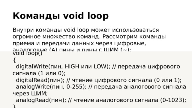 Команды void loop Внутри команды void loop может использоваться огромное множество команд. Рассмотрим команды приема и передачи данных через цифровые, аналоговые (А) пины и пины с ШИМ (~): void loop() {  digitalWrite(пин, HIGH или LOW); // передача цифрового сигнала (1 или 0);  digitalRead(пин); // чтение цифрового сигнала (0 или 1);  analogWrite(пин, 0-255); // передача аналогового сигнала через ШИМ;  analogRead(пин); // чтение аналогового сигнала (0-1023); }  