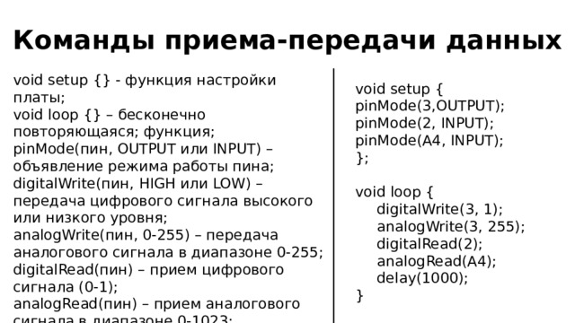 Команды приема-передачи данных void setup {} - функция настройки платы; void loop {} – бесконечно повторяющаяся; функция; pinMode(пин, OUTPUT или INPUT) – объявление режима работы пина; digitalWrite(пин, HIGH или LOW) – передача цифрового сигнала высокого или низкого уровня; analogWrite(пин, 0-255) – передача аналогового сигнала в диапазоне 0-255; digitalRead(пин) – прием цифрового сигнала (0-1); analogRead(пин) – прием аналогового сигнала в диапазоне 0-1023; delay(мс) – задержка между выполнением команд в милисекундах. void setup { pinMode(3,OUTPUT); pinMode(2, INPUT); pinMode(A4, INPUT); }; void loop {  digitalWrite(3, 1);  analogWrite(3, 255);  digitalRead(2);  analogRead(A4);  delay(1000); } 