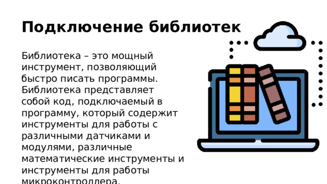 Подключение библиотек Библиотека – это мощный инструмент, позволяющий быстро писать программы. Библиотека представляет собой код, подключаемый в программу, который содержит инструменты для работы с различными датчиками и модулями, различные математические инструменты и инструменты для работы микроконтроллера. 