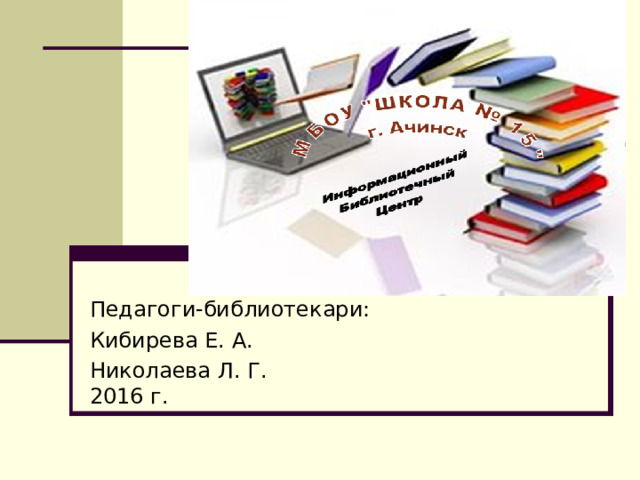 Педагоги-библиотекари: Кибирева Е. А. Николаева Л. Г. 2016 г. 