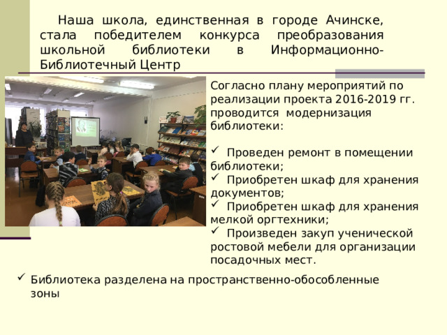 Наша школа, единственная в городе Ачинске, стала победителем конкурса преобразования школьной библиотеки в Информационно-Библиотечный Центр Согласно плану мероприятий по реализации проекта 2016-2019 гг. проводится модернизация библиотеки:  Проведен ремонт в помещении библиотеки;  Приобретен шкаф для хранения документов;  Приобретен шкаф для хранения мелкой оргтехники;  Произведен закуп ученической ростовой мебели для организации посадочных мест. Библиотека разделена на пространственно-обособленные зоны 