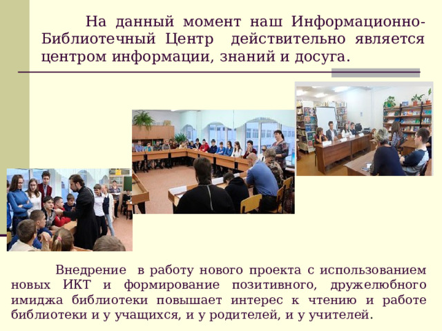 На данный момент наш Информационно-Библиотечный Центр действительно является центром информации, знаний и досуга.  Внедрение в работу нового проекта с использованием новых ИКТ и формирование позитивного, дружелюбного имиджа библиотеки повышает интерес к чтению и работе библиотеки и у учащихся, и у родителей, и у учителей . 