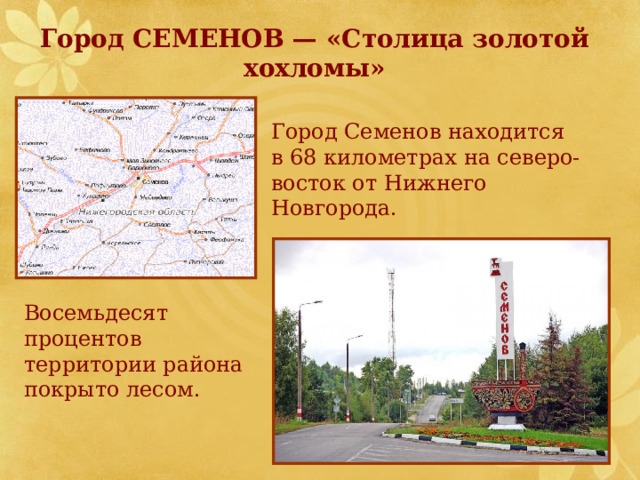  Город СЕМЕНОВ — «Столица золотой  хохломы» Город Семенов находится в 68 километрах на северо-восток от Нижнего Новгорода. Восемьдесят процентов территории района покрыто лесом. 