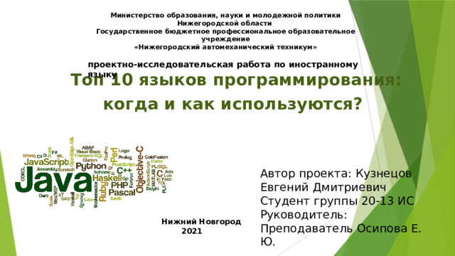 Министерство образования, науки и молодежной политики Нижегородской области  Государственное бюджетное профессиональное образовательное учреждение  «Нижегородский автомеханический техникум»  проектно-исследовательская работа по иностранному языку     Топ 10 языков программирования:  когда и как используются? Автор проекта: Кузнецов Евгений Дмитриевич Студент группы 20-13 ИС Руководитель: Преподаватель Осипова Е. Ю.  Нижний Новгород  2021 