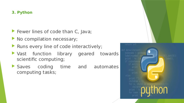 3. Python     Fewer lines of code than C, Java; No compilation necessary; Runs every line of code interactively; Vast function library geared towards scientific computing; Saves coding time and automates computing tasks; 