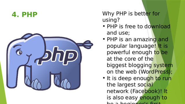 Why PHP is better for using? 4. PHP   PHP is free to download and use; PHP is an amazing and popular language! It is powerful enough to be at the core of the biggest blogging system on the web (WordPress); It is deep enough to run the largest social network (Facebook)! It is also easy enough to be a beginner's first server side language. 