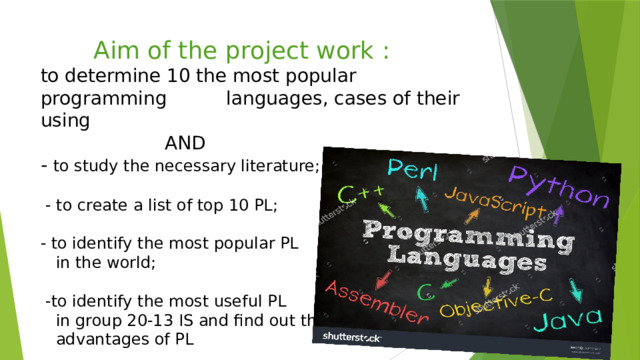  Aim of the project work :  to determine 10 the most popular programming languages, cases of their using  AND  - to study the necessary literature;   - to create a list of top 10 PL;   - to identify the most popular PL  in the world;   -to identify the most useful PL  in group 20-13 IS and find out the  advantages of PL      