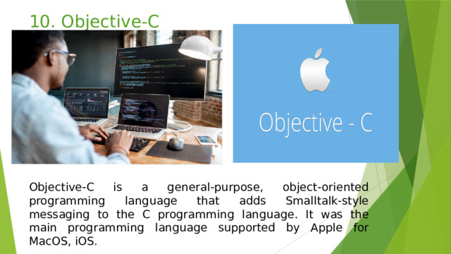10. Objective-C Objective-C is a general-purpose, object-oriented programming language that adds Smalltalk-style messaging to the C programming language. It was the main programming language supported by Apple for MacOS, iOS. 