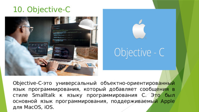 10. Objective-C Objective-C-это универсальный объектно-ориентированный язык программирования, который добавляет сообщения в стиле Smalltalk к языку программирования C. Это был основной язык программирования, поддерживаемый Apple для MacOS, iOS. 