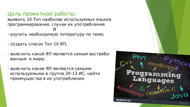 Цель проектной работы:  выявить 10 Топ наиболее используемых языков программирования, случаи их употребления  И  - изучить необходимую литературу по теме;   - создать список Топ 10 ЯП;   - выяснить какой ЯП является самым востребо-  ванным в мире;   - выяснить какие ЯП являются самыми  используемыми в группе 20-13 ИС, найти  преимущества в их употреблении.      