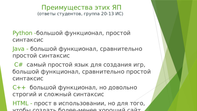  Преимущества этих ЯП  (ответы студентов, группа 20-13 ИС)   Python - большой функционал, простой синтаксис Java - большой функционал, сравнительно простой синтаксис  C# самый простой язык для создания игр, большой функционал, сравнительно простой синтаксис C++ большой функционал, но довольно строгий и сложный синтаксис HTML - прост в использовании, но для того, чтобы создать более-менее хороший сайт, нужно будет подключить CSS и JavaScript 