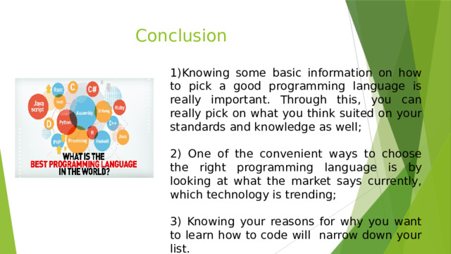Conclusion 1)Knowing some basic information on how to pick a good programming language is really important. Through this, you can really pick on what you think suited on your standards and knowledge as well; 2) One of the convenient ways to choose the right programming language is by looking at what the market says currently, which technology is trending; 3) Knowing your reasons for why you want to learn how to code will narrow down your list. 