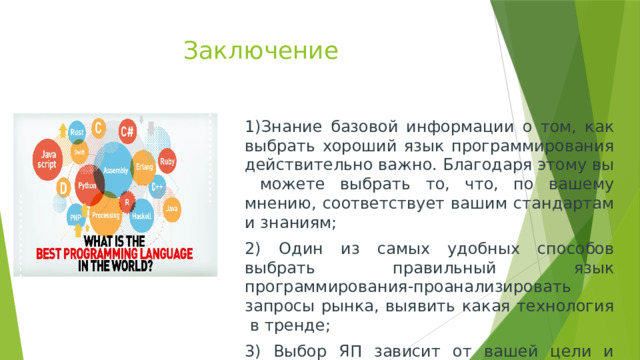 Заключение 1)Знание базовой информации о том, как выбрать хороший язык программирования действительно важно. Благодаря этому вы можете выбрать то, что, по вашему мнению, соответствует вашим стандартам и знаниям; 2) Один из самых удобных способов выбрать правильный язык программирования-проанализировать запросы рынка, выявить какая технология в тренде; 3) Выбор ЯП зависит от вашей цели и задачи. 