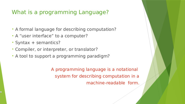 What is a programming Language? A formal language for describing computation? A “user interface” to a computer? Syntax + semantics? Compiler, or interpreter, or translator? A tool to support a programming paradigm? A programming language is a notational system for describing computation in a machine-readable form. 