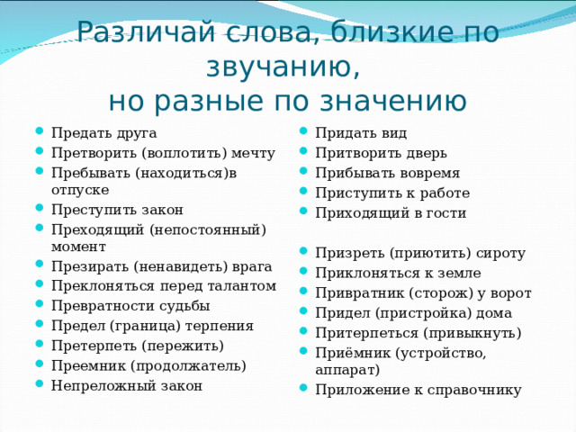 Различай слова, близкие по звучанию, но разные по значению Предать друга Претворить (воплотить) мечту Пребывать (находиться)в отпуске Преступить закон Преходящий (непостоянный) момент Презирать (ненавидеть) врага Преклоняться перед талантом Превратности судьбы Предел (граница) терпения Претерпеть (пережить) Преемник (продолжатель) Непреложный закон Придать вид Притворить дверь Прибывать вовремя Приступить к работе Приходящий в гости Призреть (приютить) сироту Приклоняться к земле Привратник (сторож) у ворот Придел (пристройка) дома Притерпеться (привыкнуть) Приёмник (устройство, аппарат) Приложение к справочнику 