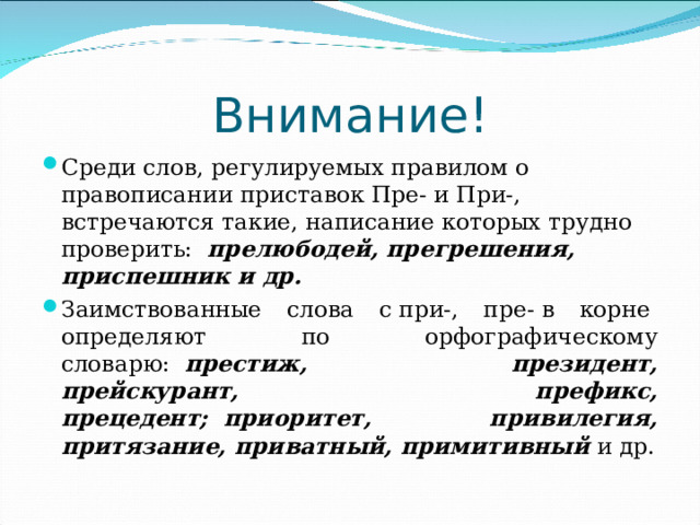 Внимание! Среди слов, регулируемых правилом о правописании приставок Пре- и При-, встречаются такие, написание которых трудно проверить: прелюбодей, прегрешения, приспешник и др. Заимствованные слова с при-, пре- в корне  определяют по орфографическому словарю:   престиж,   президент, прейскурант, префикс, прецедент;  приоритет, привилегия, притязание, приватный, примитивный и др.  