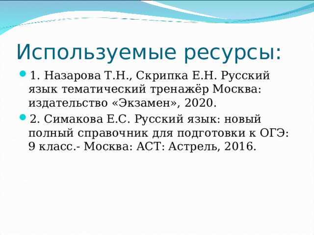 Используемые ресурсы: 1. Назарова Т.Н., Скрипка Е.Н. Русский язык тематический тренажёр Москва: издательство «Экзамен», 2020. 2. Симакова Е.С. Русский язык: новый полный справочник для подготовки к ОГЭ: 9 класс.- Москва: АСТ: Астрель, 2016. 