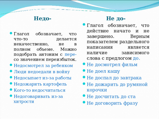 Не до- Недо- Глагол обозначает, что действие начато и не завершено. Верным показателем раздельного написания является наличие зависимого слова с предлогом до. Не досмотрел фильм Не доел кашу Не доспал до завтрака Не дожарить до румяной корочки Не досчитать до ста Не договорить фразу Глагол обозначает, что что-то делается некачественно, не в полном объеме. Можно подобрать антоним с пере- со значением переизбыток. Недосмотрел за ребенком Люди недоедали в войну Недосыпает из-за работы Недожарить картофель Кого-то недосчитаться Недоговаривать из-за хитрости 