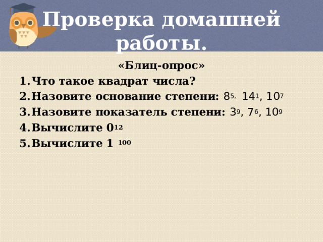 Проверка домашней работы. «Блиц-опрос» Что такое квадрат числа? Назовите основание степени: 8 5, 14 1 , 10 7 Назовите показатель степени: 3 9 , 7 6 , 10 9 Вычислите 0 12 Вычислите 1 100  