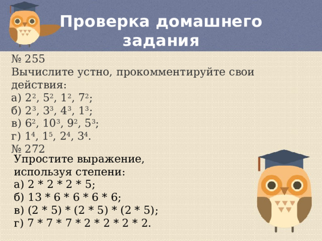 Проверка домашнего задания № 255 Вычислите устно, прокомментируйте свои действия:  а) 2 2 , 5 2 , 1 2 , 7 2 ;  б) 2 3 , 3 3 , 4 3 , 1 3 ;  в) 6 2 , 10 3 , 9 2 , 5 3 ;  г) 1 4 , 1 5 , 2 4 , 3 4 . № 272 Упростите выражение, используя степени:  а) 2 * 2 * 2 * 5;  б) 13 * 6 * 6 * 6 * 6;  в) (2 * 5) * (2 * 5) * (2 * 5);  г) 7 * 7 * 7 * 2 * 2 * 2 * 2. 