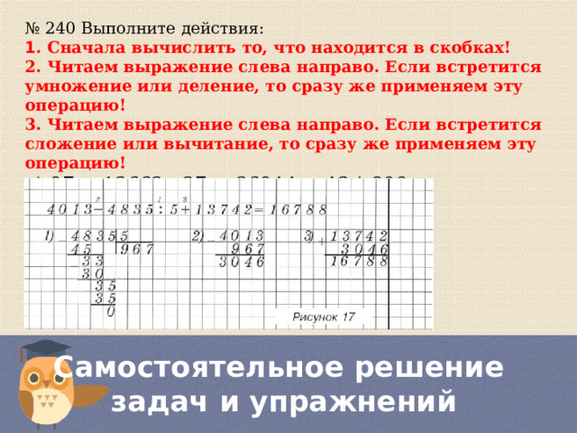 № 240 Выполните действия: 1 . Сначала вычислить то, что находится в скобках! 2. Читаем выражение слева направо. Если встретится умножение или деление, то сразу же применяем эту операцию! 3. Читаем выражение слева направо. Если встретится сложение или вычитание, то сразу же применяем эту операцию! а) 97 + 13662 : 27 + 36944 − 43 * 809= б) 988 + 1530 : (12 * 6 − 38) * 15= Самостоятельное решение  задач и упражнений 