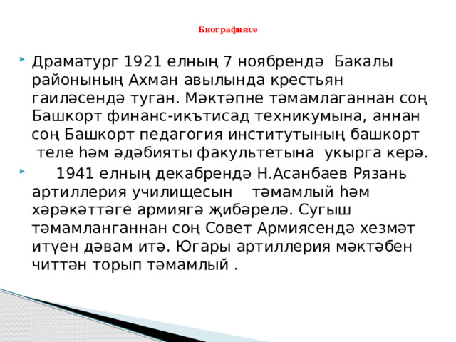  Биографиясе   Драматург 1921 елның 7 ноябрендә Бакалы районының Ахман авылында крестьян гаиләсендә туган. Мәктәпне тәмамлаганнан соң Башкорт финанс-икътисад техникумына, аннан соң Башкорт педагогия институтының башкорт теле һәм әдәбияты факультетына укырга керә.  1941 елның декабрендә Н.Асанбаев Рязань артиллерия училищесын тәмамлый һәм хәрәкәттәге армиягә җибәрелә. Сугыш тәмамланганнан соң Совет Армиясендә хезмәт итүен дәвам итә. Югары артиллерия мәктәбен читтән торып тәмамлый . 