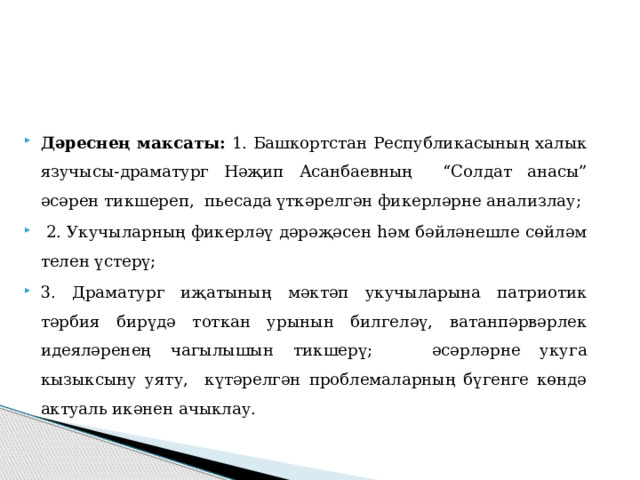   Дәреснең максаты: 1. Башкортстан Республикасының халык язучысы-драматург Нәҗип Асанбаевның “Солдат анасы” әсәрен тикшереп, пьесада үткәрелгән фикерләрне анализлау;  2. Укучыларның фикерләү дәрәҗәсен һәм бәйләнешле сөйләм телен үстерү; 3. Драматург иҗатының мәктәп укучыларына патриотик тәрбия бирүдә тоткан урынын билгеләү, ватанпәрвәрлек идеяләренең чагылышын тикшерү; әсәрләрне укуга кызыксыну уяту, күтәрелгән проблемаларның бүгенге көндә актуаль икәнен ачыклау. 