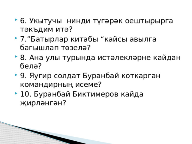 6. Укытучы нинди түгәрәк оештырырга тәкъдим итә? 7.”Батырлар китабы “кайсы авылга багышлап төзелә? 8. Ана улы турында истәлекләрне кайдан белә? 9. Яугир солдат Буранбай коткарган командирның исеме? 10. Буранбай Биктимеров кайда җирләнгән? 