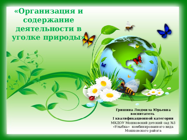 «Организация и содержание деятельности в уголке природы» Гришина Людмила Юрьевна воспитатель I квалификационной категории МКДОУ Мошковский детский сад №3 «Улыбка» комбинированного вида Мошковского райога  