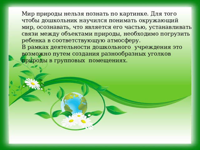 Мир природы нельзя познать по картинке. Для того чтобы дошкольник научился понимать окружающий мир, осознавать, что является его частью, устанавливать связи между объектами природы, необходимо погрузить ребенка в соответствующую атмосферу. В рамках деятельности дошкольного учреждения это возможно путем создания разнообразных уголков природы в групповых помещениях. 