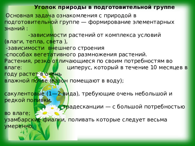 Уголок природы в подготовительной группе  Основная задача ознакомления с природой в подготовительной группе — формирование элементарных знаний : -зависимости растений от комплекса условий (влаги, тепла, света ),  -зависимости внешнего строения -способах вегетативного размножения растений.  Растения, резко отличающиеся по своим потребностям во влаге: циперус, который в течение 10 месяцев в году растет в очень влажной почве (вазон помещают в воду); сакулентовые (1—2 вида), требующие очень небольшой и редкой поливки, традесканции — с большой потребностью во влаге; узамбарские фиалки, поливать которые следует весьма умеренно, 