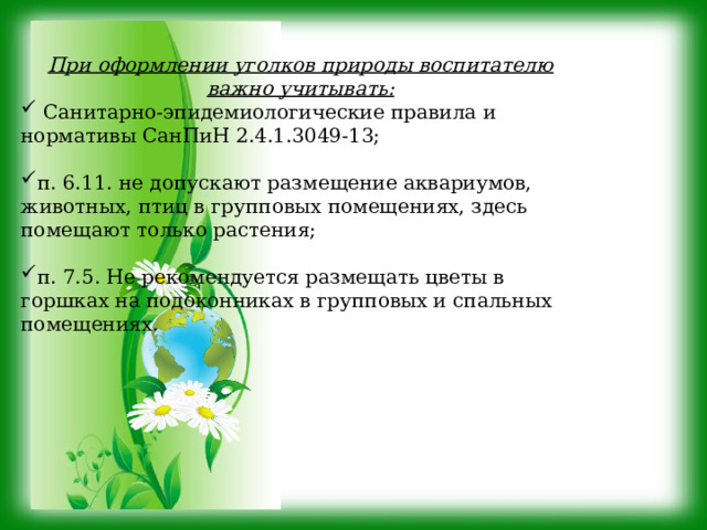 При оформлении уголков природы воспитателю важно учитывать:  Санитарно-эпидемиологические правила и нормативы СанПиН 2.4.1.3049-13; п. 6.11. не допускают размещение аквариумов, животных, птиц в групповых помещениях, здесь помещают только растения; п. 7.5. Не рекомендуется размещать цветы в горшках на подоконниках в групповых и спальных помещениях. 