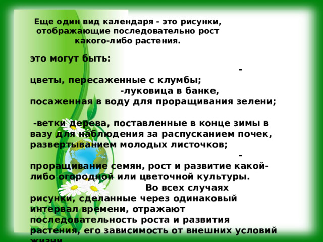 Еще один вид календаря - это рисунки, отображающие последовательно рост какого-либо растения.  это могут быть: -цветы, пересаженные с клумбы; -луковица в банке, посаженная в воду для проращивания зелени;  -ветки дерева, поставленные в конце зимы в вазу для наблюдения за распусканием почек, развертыванием молодых листочков; -проращивание семян, рост и развитие какой-либо огородной или цветочной культуры. Во всех случаях рисунки, сделанные через одинаковый интервал времени, отражают последовательность роста и развития растения, его зависимость от внешних условий жизни. 
