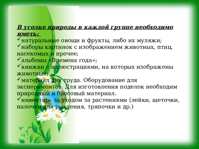 В уголке природы в каждой группе необходимо иметь: натуральные овощи и фрукты, либо их муляжи; наборы картинок с изображением животных, птиц, насекомых и прочее; альбомы «Времена года»; книжки с иллюстрациями, на которых изображены животные; материал для труда. Оборудование для экспериментов. Для изготовления поделок необходим природный и бросовый материал. инвентарь за уходом за растениями (лейки, щеточки, палочки для рыхления, тряпочки и др.) 