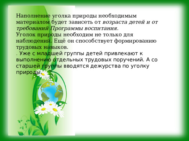 Наполнение уголка природы необходимым материалом будет зависеть от возраста детей и от требований Программы воспитания. Уголок природы необходим не только для наблюдений. Ещё он способствует формированию трудовых навыков. . Уже с младшей группы детей привлекают к выполнению отдельных трудовых поручений. А со старшей группы вводятся дежурства по уголку природы. 