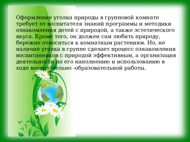 Оформление уголка природы в групповой комнате требует от воспитателя знаний программы и методики ознакомления детей с природой, а также эстетического вкуса. Кроме того, он должен сам любить природу, бережно относиться к комнатным растениям. Но, не наличие уголка в группе сделает процесс ознакомления воспитанников с природой эффективным, а организация деятельности по его наполнению и использованию в ходе воспитательно -образовательной работы. 