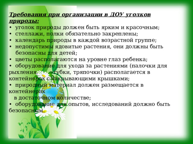 Требования при организации в ДОУ уголков природы: • уголок природы должен быть ярким и красочным; • стеллажи, полки обязательно закреплены; • календарь природы в каждой возрастной группе; • недопустимы ядовитые растения, они должны быть  безопасны для детей; • цветы располагаются на уровне глаз ребенка; • оборудование для ухода за растениями (палочки для рыхления, губки, тряпочки) располагается в контейнерах с закрывающими крышками; • природный материал должен размещается в контейнерах  в достаточном количестве; • оборудование для опытов, исследований должно быть безопасным. 