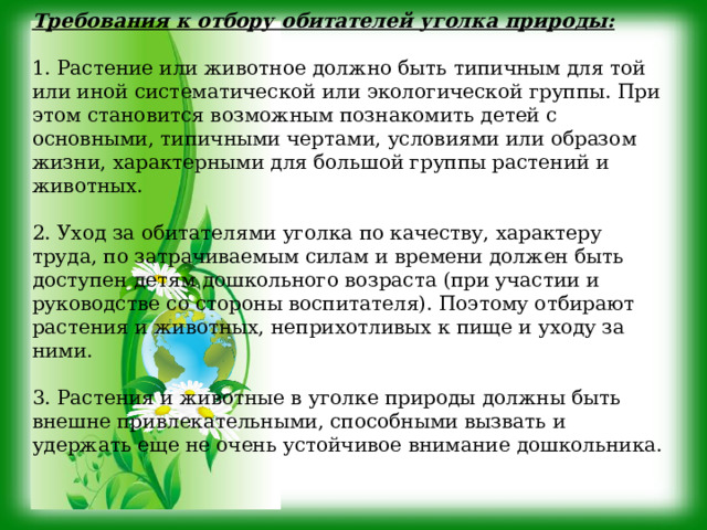 Требования к отбору обитателей уголка природы: 1. Растение или животное должно быть типичным для той или иной систематической или экологической группы. При этом становится возможным познакомить детей с основными, типичными чертами, условиями или образом жизни, характерными для большой группы растений и животных. 2. Уход за обитателями уголка по качеству, характеру труда, по затрачиваемым силам и времени должен быть доступен детям дошкольного возраста (при участии и руководстве со стороны воспитателя). Поэтому отбирают растения и животных, неприхотливых к пище и уходу за ними. 3. Растения и животные в уголке природы должны быть внешне привлекательными, способными вызвать и удержать еще не очень устойчивое внимание дошкольника. 