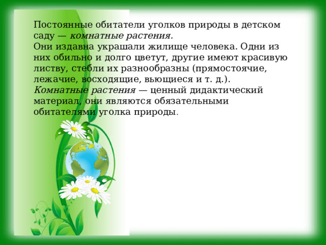 Постоянные обитатели уголков природы в детском саду — комнатные растения. Они издавна украшали жилище человека. Одни из них обильно и долго цветут, другие имеют красивую листву, стебли их разнообразны (прямостоячие, лежачие, восходящие, вьющиеся и т. д.). Комнатные растения — ценный дидактический материал, они являются обязательными обитателями уголка природы . 