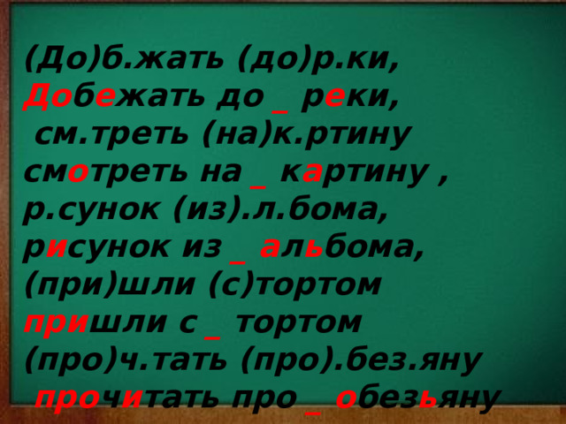 (До)б.жать (до)р.ки, До б е жать до _ р е ки,  см.треть (на)к.ртину см о треть на _ к а ртину , р.сунок (из).л.бома, р и сунок из _  а л ь бома, (при)шли (с)тортом при шли с _ тортом (про)ч.тать (про).без.яну  про ч и тать про _ о без ь яну    