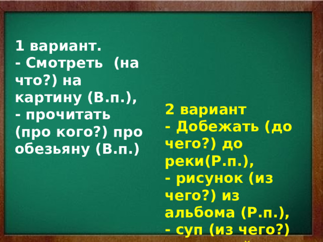 1 вариант. - Смотреть (на что?) на картину (В.п.), - прочитать (про кого?) про обезьяну (В.п.) 2 вариант - Добежать (до чего?) до реки(Р.п.), - рисунок (из чего?) из альбома (Р.п.), - суп (из чего?) из овощей (Р.п.) 