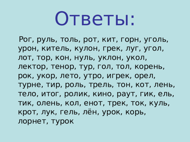 Ответы:  Рог, руль, толь, рот, кит, горн, уголь, урон, китель, кулон, грек, луг, угол, лот, тор, кон, нуль, уклон, укол, лектор, тенор, тур, гол, тол, корень, рок, укор, лето, утро, игрек, орел, турне, тир, роль, трель, тон, кот, лень, тело, итог, ролик, кино, раут, гик, ель, тик, олень, кол, енот, трек, ток, куль, крот, лук, гель, лён, урок, корь, лорнет, турок 