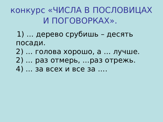 конкурс «ЧИСЛА В ПОСЛОВИЦАХ И ПОГОВОРКАХ».   1) … дерево срубишь – десять посади.  2) … голова хорошо, а … лучше.  2) … раз отмерь, …раз отрежь.  4) … за всех и все за …. 