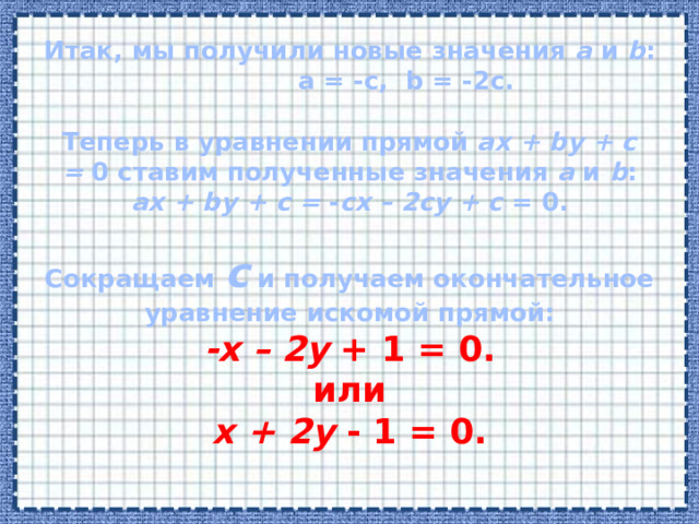 Итак, мы получили новые значения  a  и  b : a = -c, b = -2c.   Теперь в уравнении прямой  ax + by + c =  0 ставим полученные значения  a  и  b :  ax + by + c =  - cx – 2cy + c  = 0.     Сокращаем  c  и получаем окончательное уравнение искомой прямой:  -x – 2y  + 1 = 0.  или  x + 2y  - 1 = 0.    